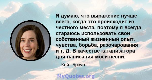 Я думаю, что выражение лучше всего, когда это происходит из честного места, поэтому я всегда стараюсь использовать свой собственный жизненный опыт, чувства, борьба, разочарования и т. Д. В качестве катализатора для