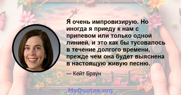 Я очень импровизирую. Но иногда я приеду к нам с припевом или только одной линией, и это как бы тусовалось в течение долгого времени, прежде чем она будет выяснена в настоящую живую песню.