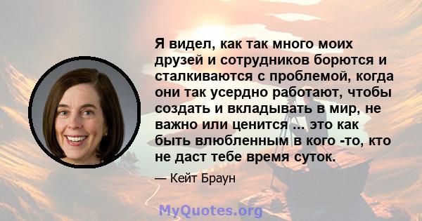 Я видел, как так много моих друзей и сотрудников борются и сталкиваются с проблемой, когда они так усердно работают, чтобы создать и вкладывать в мир, не важно или ценится ... это как быть влюбленным в кого -то, кто не