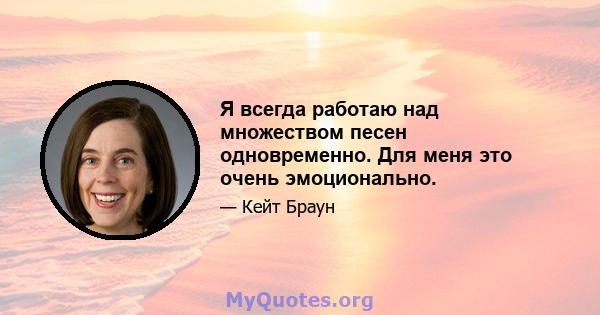 Я всегда работаю над множеством песен одновременно. Для меня это очень эмоционально.