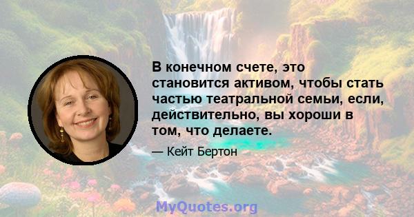 В конечном счете, это становится активом, чтобы стать частью театральной семьи, если, действительно, вы хороши в том, что делаете.