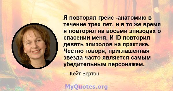 Я повторял грейс -анатомию в течение трех лет, и в то же время я повторил на восьми эпизодах о спасении меня. И ID повторил девять эпизодов на практике. Честно говоря, приглашенная звезда часто является самым