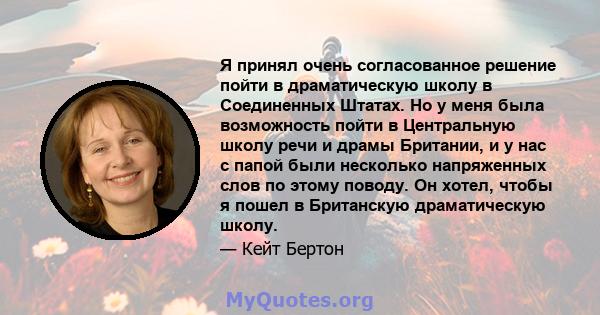 Я принял очень согласованное решение пойти в драматическую школу в Соединенных Штатах. Но у меня была возможность пойти в Центральную школу речи и драмы Британии, и у нас с папой были несколько напряженных слов по этому 