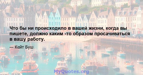 Что бы ни происходило в вашей жизни, когда вы пишете, должно каким -то образом просачиваться в вашу работу.