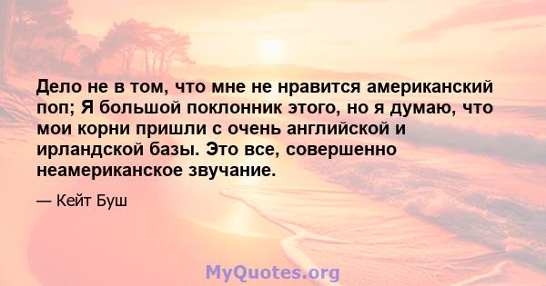 Дело не в том, что мне не нравится американский поп; Я большой поклонник этого, но я думаю, что мои корни пришли с очень английской и ирландской базы. Это все, совершенно неамериканское звучание.