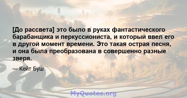 [До рассвета] это было в руках фантастического барабанщика и перкуссиониста, и который ввел его в другой момент времени. Это такая острая песня, и она была преобразована в совершенно разные зверя.