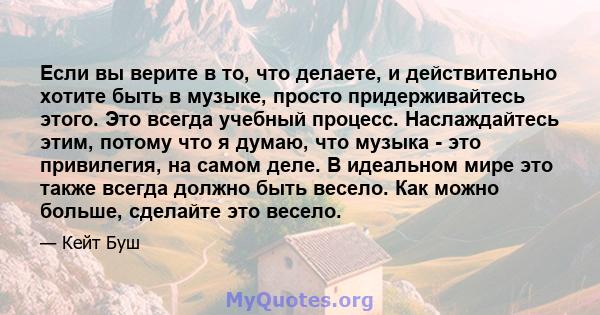 Если вы верите в то, что делаете, и действительно хотите быть в музыке, просто придерживайтесь этого. Это всегда учебный процесс. Наслаждайтесь этим, потому что я думаю, что музыка - это привилегия, на самом деле. В