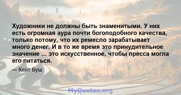 Художники не должны быть знаменитыми. У них есть огромная аура почти богоподобного качества, только потому, что их ремесло зарабатывает много денег. И в то же время это принудительное значение ... это искусственное,