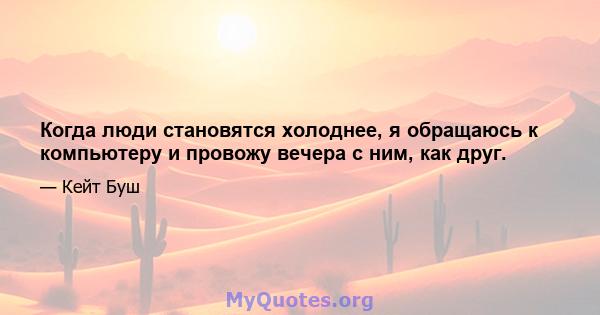 Когда люди становятся холоднее, я обращаюсь к компьютеру и провожу вечера с ним, как друг.