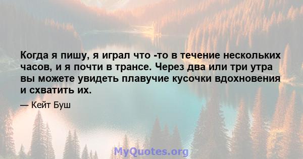 Когда я пишу, я играл что -то в течение нескольких часов, и я почти в трансе. Через два или три утра вы можете увидеть плавучие кусочки вдохновения и схватить их.