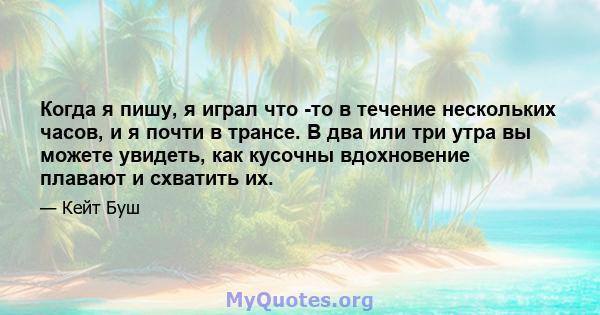 Когда я пишу, я играл что -то в течение нескольких часов, и я почти в трансе. В два или три утра вы можете увидеть, как кусочны вдохновение плавают и схватить их.