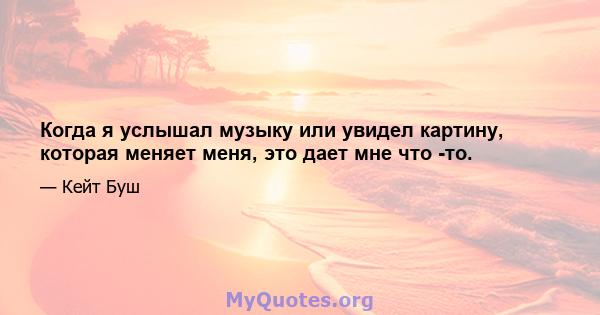 Когда я услышал музыку или увидел картину, которая меняет меня, это дает мне что -то.