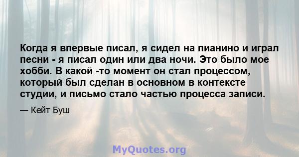 Когда я впервые писал, я сидел на пианино и играл песни - я писал один или два ночи. Это было мое хобби. В какой -то момент он стал процессом, который был сделан в основном в контексте студии, и письмо стало частью