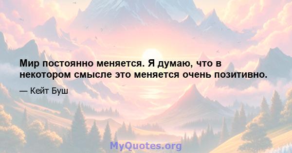 Мир постоянно меняется. Я думаю, что в некотором смысле это меняется очень позитивно.