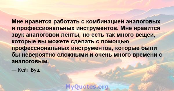 Мне нравится работать с комбинацией аналоговых и профессиональных инструментов. Мне нравится звук аналоговой ленты, но есть так много вещей, которые вы можете сделать с помощью профессиональных инструментов, которые