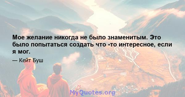 Мое желание никогда не было знаменитым. Это было попытаться создать что -то интересное, если я мог.