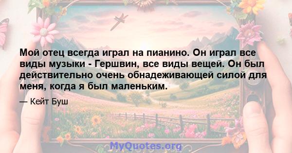 Мой отец всегда играл на пианино. Он играл все виды музыки - Гершвин, все виды вещей. Он был действительно очень обнадеживающей силой для меня, когда я был маленьким.