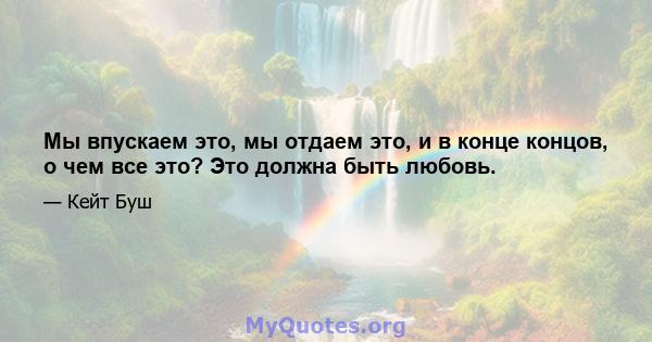 Мы впускаем это, мы отдаем это, и в конце концов, о чем все это? Это должна быть любовь.