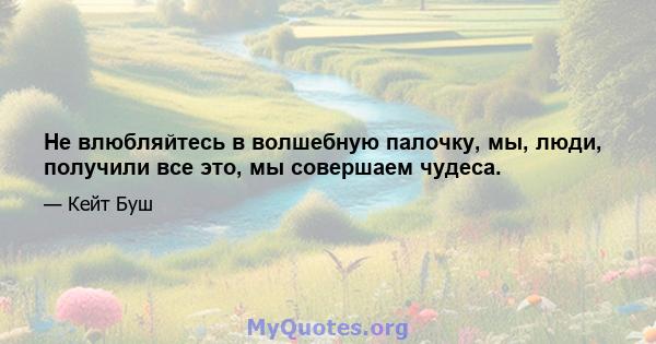 Не влюбляйтесь в волшебную палочку, мы, люди, получили все это, мы совершаем чудеса.