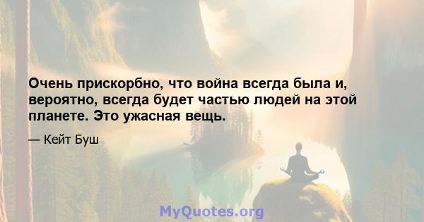 Очень прискорбно, что война всегда была и, вероятно, всегда будет частью людей на этой планете. Это ужасная вещь.