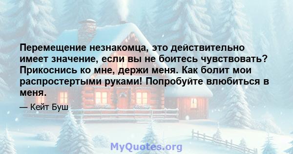 Перемещение незнакомца, это действительно имеет значение, если вы не боитесь чувствовать? Прикоснись ко мне, держи меня. Как болит мои распростертыми руками! Попробуйте влюбиться в меня.