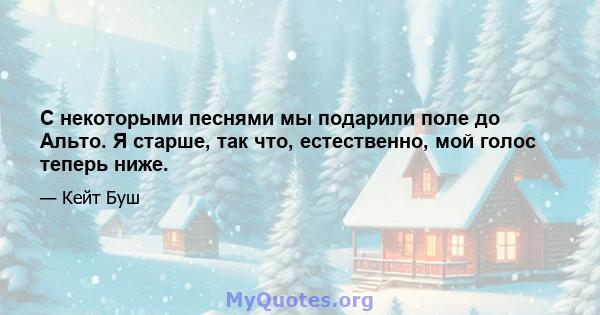 С некоторыми песнями мы подарили поле до Альто. Я старше, так что, естественно, мой голос теперь ниже.