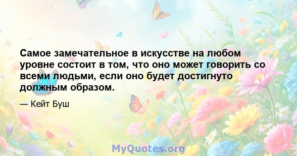 Самое замечательное в искусстве на любом уровне состоит в том, что оно может говорить со всеми людьми, если оно будет достигнуто должным образом.