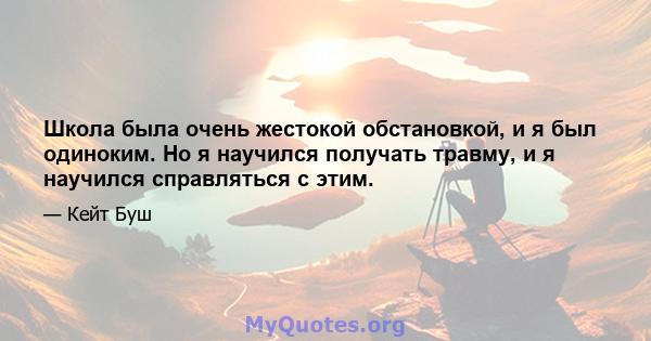 Школа была очень жестокой обстановкой, и я был одиноким. Но я научился получать травму, и я научился справляться с этим.