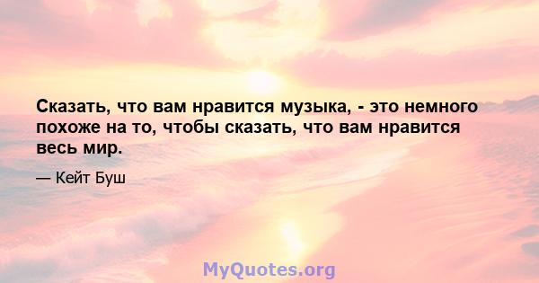 Сказать, что вам нравится музыка, - это немного похоже на то, чтобы сказать, что вам нравится весь мир.