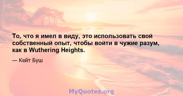 То, что я имел в виду, это использовать свой собственный опыт, чтобы войти в чужие разум, как в Wuthering Heights.