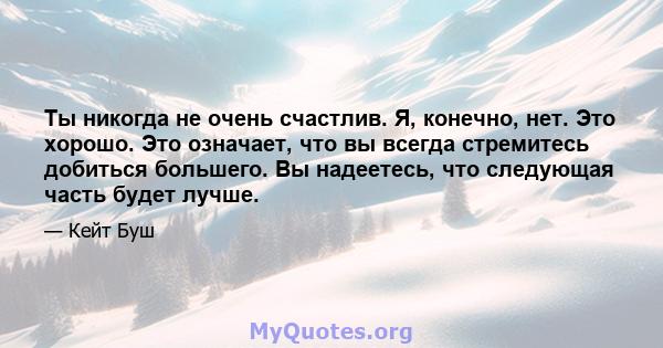 Ты никогда не очень счастлив. Я, конечно, нет. Это хорошо. Это означает, что вы всегда стремитесь добиться большего. Вы надеетесь, что следующая часть будет лучше.