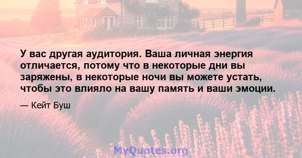 У вас другая аудитория. Ваша личная энергия отличается, потому что в некоторые дни вы заряжены, в некоторые ночи вы можете устать, чтобы это влияло на вашу память и ваши эмоции.