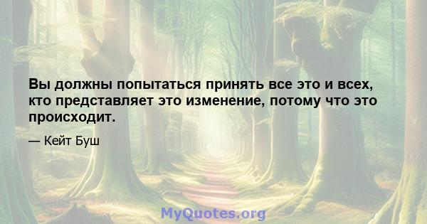 Вы должны попытаться принять все это и всех, кто представляет это изменение, потому что это происходит.