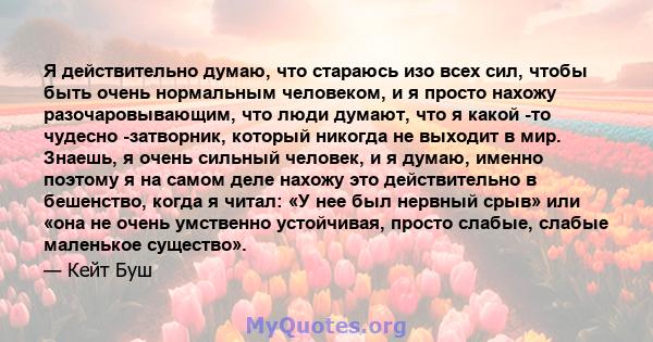 Я действительно думаю, что стараюсь изо всех сил, чтобы быть очень нормальным человеком, и я просто нахожу разочаровывающим, что люди думают, что я какой -то чудесно -затворник, который никогда не выходит в мир. Знаешь, 