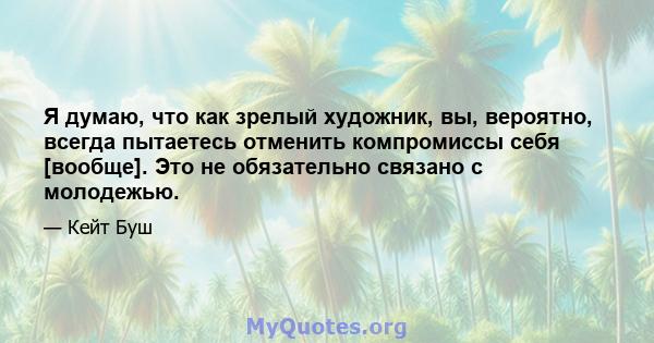 Я думаю, что как зрелый художник, вы, вероятно, всегда пытаетесь отменить компромиссы себя [вообще]. Это не обязательно связано с молодежью.