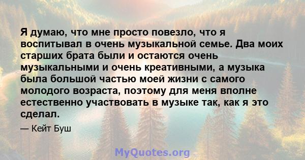 Я думаю, что мне просто повезло, что я воспитывал в очень музыкальной семье. Два моих старших брата были и остаются очень музыкальными и очень креативными, а музыка была большой частью моей жизни с самого молодого