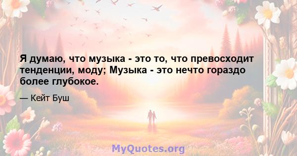 Я думаю, что музыка - это то, что превосходит тенденции, моду; Музыка - это нечто гораздо более глубокое.