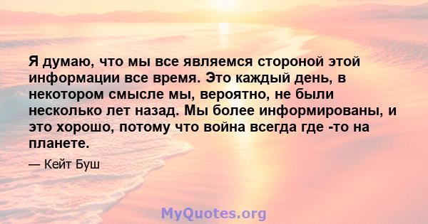 Я думаю, что мы все являемся стороной этой информации все время. Это каждый день, в некотором смысле мы, вероятно, не были несколько лет назад. Мы более информированы, и это хорошо, потому что война всегда где -то на