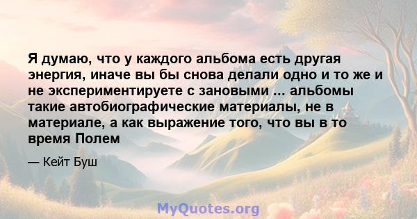 Я думаю, что у каждого альбома есть другая энергия, иначе вы бы снова делали одно и то же и не экспериментируете с зановыми ... альбомы такие автобиографические материалы, не в материале, а как выражение того, что вы в