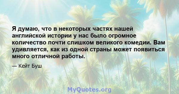 Я думаю, что в некоторых частях нашей английской истории у нас было огромное количество почти слишком великого комедии. Вам удивляется, как из одной страны может появиться много отличной работы.