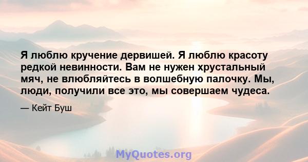 Я люблю кручение дервишей. Я люблю красоту редкой невинности. Вам не нужен хрустальный мяч, не влюбляйтесь в волшебную палочку. Мы, люди, получили все это, мы совершаем чудеса.