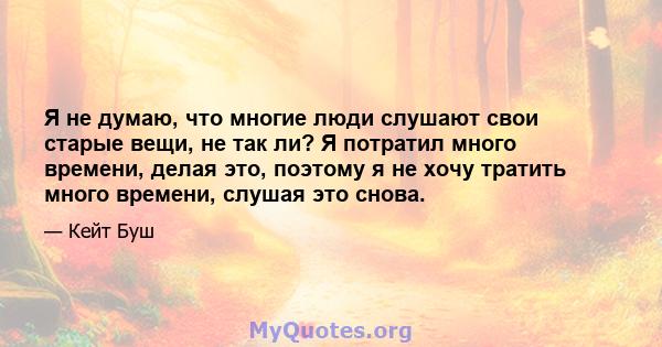 Я не думаю, что многие люди слушают свои старые вещи, не так ли? Я потратил много времени, делая это, поэтому я не хочу тратить много времени, слушая это снова.