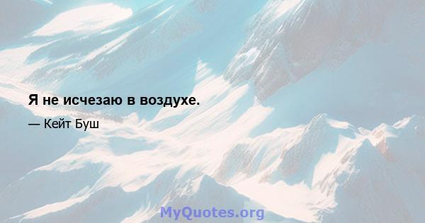 Я не исчезаю в воздухе.