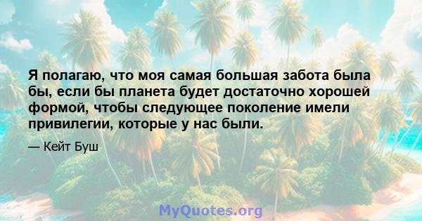 Я полагаю, что моя самая большая забота была бы, если бы планета будет достаточно хорошей формой, чтобы следующее поколение имели привилегии, которые у нас были.