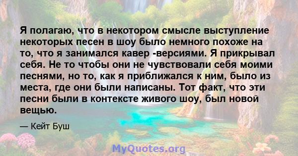 Я полагаю, что в некотором смысле выступление некоторых песен в шоу было немного похоже на то, что я занимался кавер -версиями. Я прикрывал себя. Не то чтобы они не чувствовали себя моими песнями, но то, как я