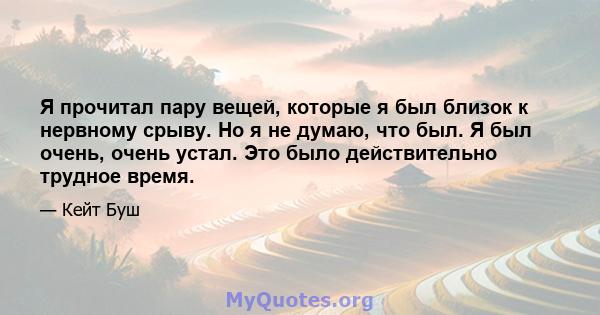 Я прочитал пару вещей, которые я был близок к нервному срыву. Но я не думаю, что был. Я был очень, очень устал. Это было действительно трудное время.