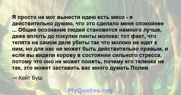 Я просто не мог вынести идею есть мясо - я действительно думаю, что это сделало меня спокойнее ... Общее осознание людей становится намного лучше, даже вплоть до покупки пинты молока: тот факт, что телята на самом деле