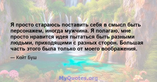 Я просто стараюсь поставить себя в смысл быть персонажем, иногда мужчина. Я полагаю, мне просто нравится идея пытаться быть разными людьми, приходящими с разных сторон. Большая часть этого была только от моего