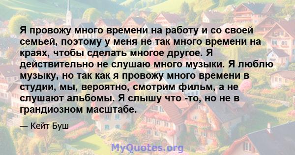 Я провожу много времени на работу и со своей семьей, поэтому у меня не так много времени на краях, чтобы сделать многое другое. Я действительно не слушаю много музыки. Я люблю музыку, но так как я провожу много времени