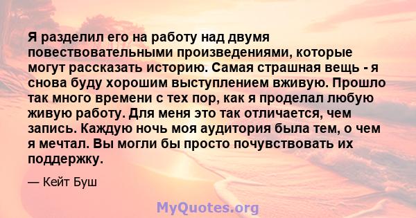 Я разделил его на работу над двумя повествовательными произведениями, которые могут рассказать историю. Самая страшная вещь - я снова буду хорошим выступлением вживую. Прошло так много времени с тех пор, как я проделал